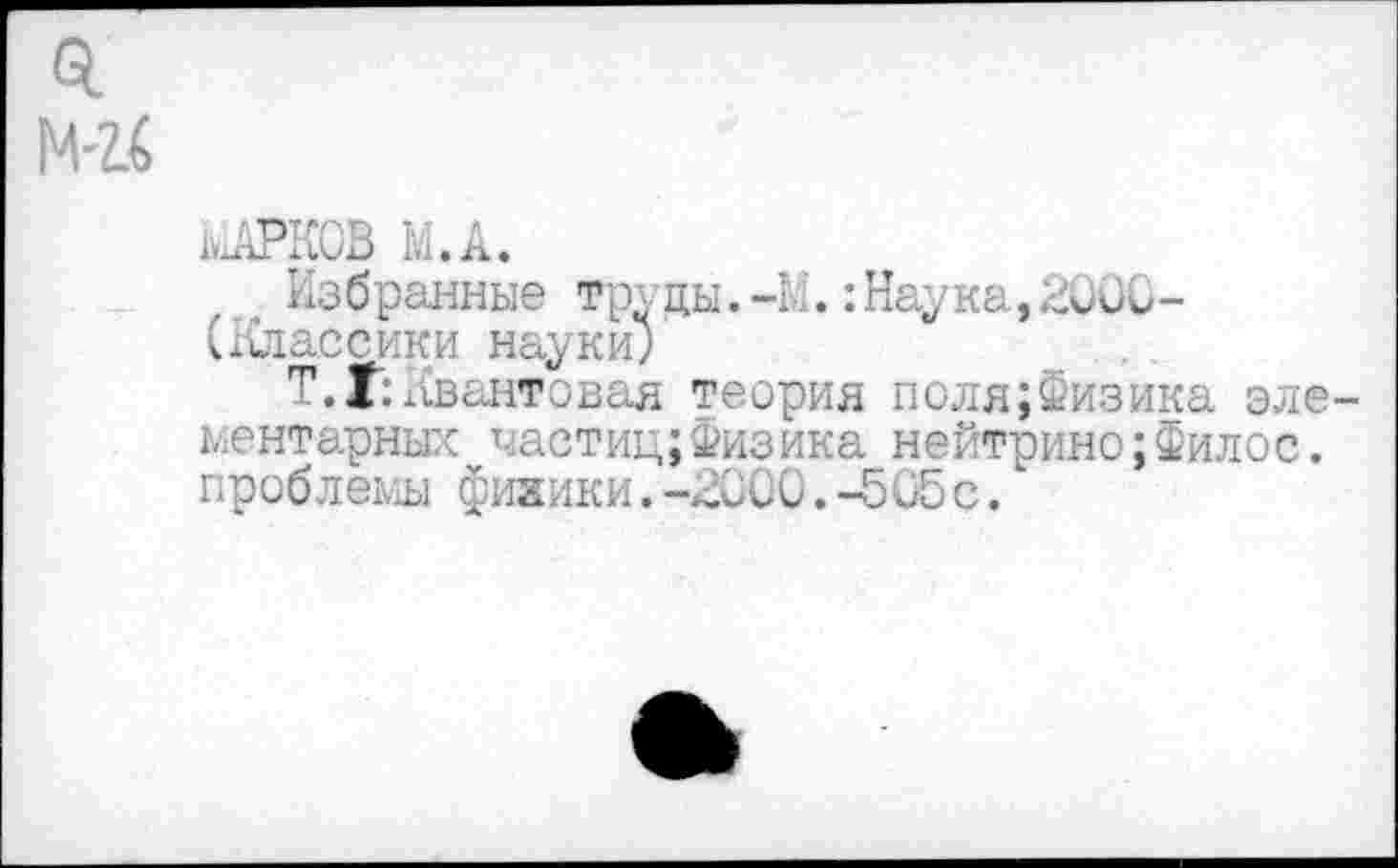 ﻿0.
М'14
МАРКОВ М.А.
Избранные труды.-М.:Наука,2000-(Классики науки;
Т. Г: Квантовая теория поля;Физика элементарных частиц;Физика нейтрино;Филос. проблемы фияики.-2000.-505с.